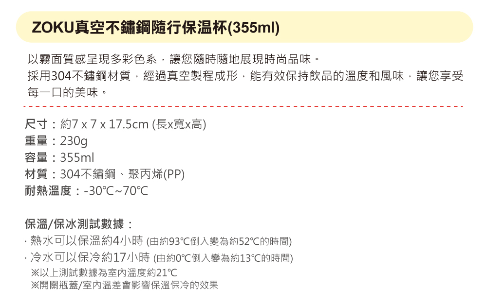 ZOKU真空不鏽鋼隨行保溫杯(355ml)以霧面質感呈現多彩色系,讓您隨時隨地展現時尚品味。採用304不鏽鋼材質,經過真空製程成形,能有效保持飲品的溫度和風味,讓您享受每一口的美味。尺寸:約7x7x17.5cm(長x寬x高)重量:230g容量:355ml材質:304不鏽鋼、聚丙烯(PP)耐熱溫度:-30~70℃保溫/保冰測試數據:熱水可以保溫約4小時(由約93℃倒入變為約52℃的時間)冷水可以保冷約17小時(由約0℃倒入變為約13℃的時間)以上測試數據為室內溫度約21℃開關瓶蓋/室內溫差會影響保溫保冷的效果